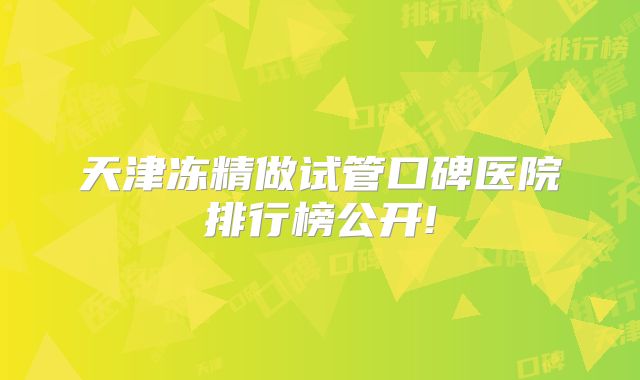 天津冻精做试管口碑医院排行榜公开!