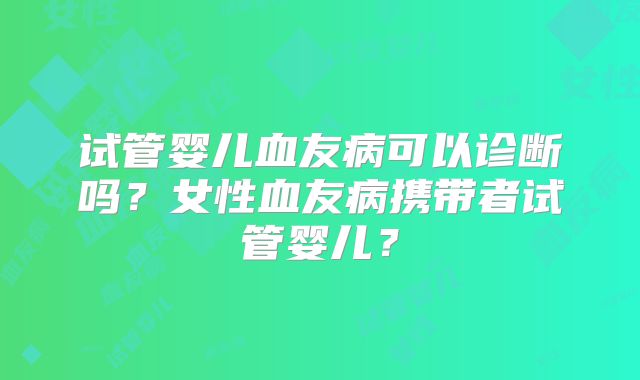 试管婴儿血友病可以诊断吗？女性血友病携带者试管婴儿？