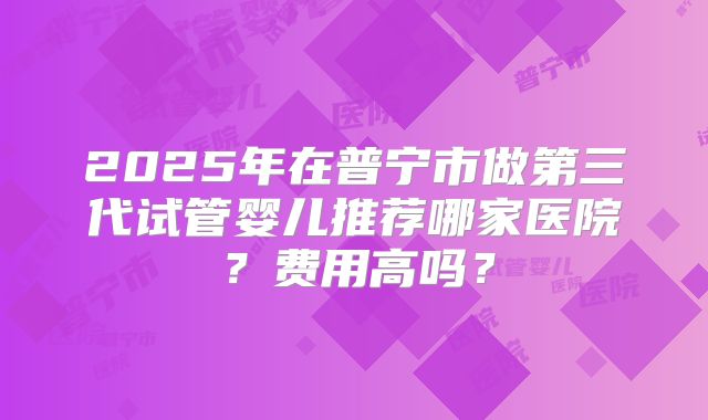 2025年在普宁市做第三代试管婴儿推荐哪家医院？费用高吗？