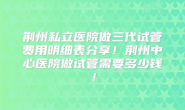 荆州私立医院做三代试管费用明细表分享！荆州中心医院做试管需要多少钱！