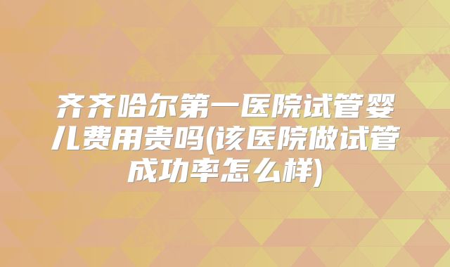 齐齐哈尔第一医院试管婴儿费用贵吗(该医院做试管成功率怎么样)