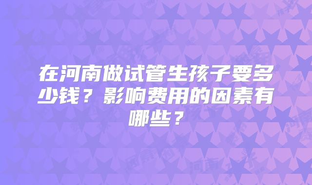 在河南做试管生孩子要多少钱？影响费用的因素有哪些？