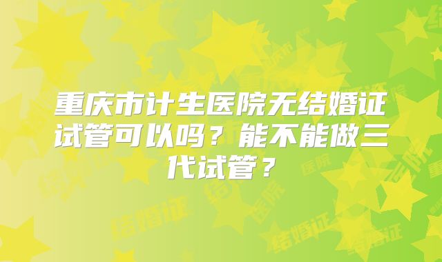重庆市计生医院无结婚证试管可以吗？能不能做三代试管？