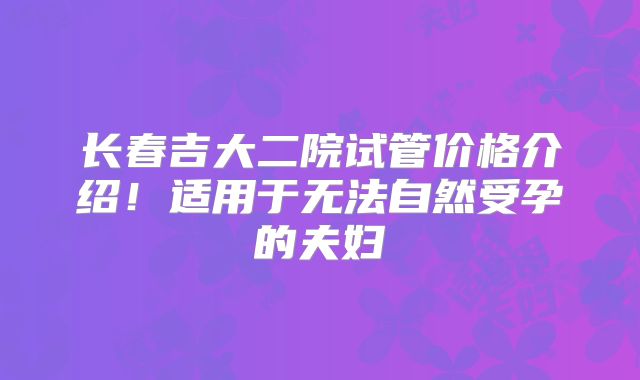长春吉大二院试管价格介绍！适用于无法自然受孕的夫妇