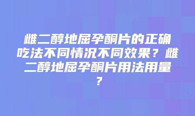 雌二醇地屈孕酮片的正确吃法不同情况不同效果?雌二醇地屈孕酮片用法用量?