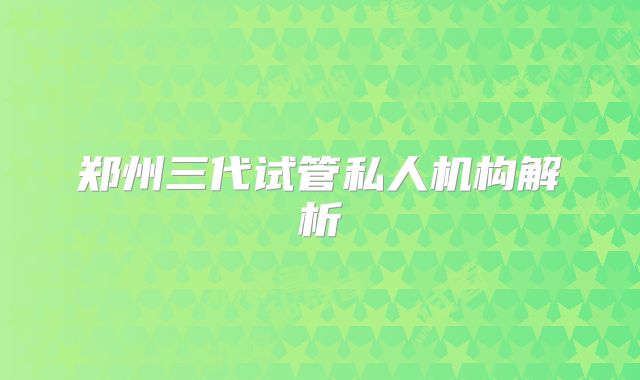 郑州三代试管私人机构解析