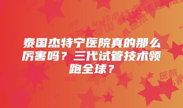泰国杰特宁医院真的那么厉害吗？三代试管技术领跑全球？