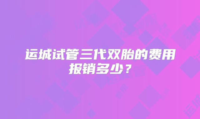 运城试管三代双胎的费用报销多少?