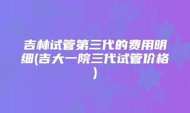 吉林试管第三代的费用明细(吉大一院三代试管价格)