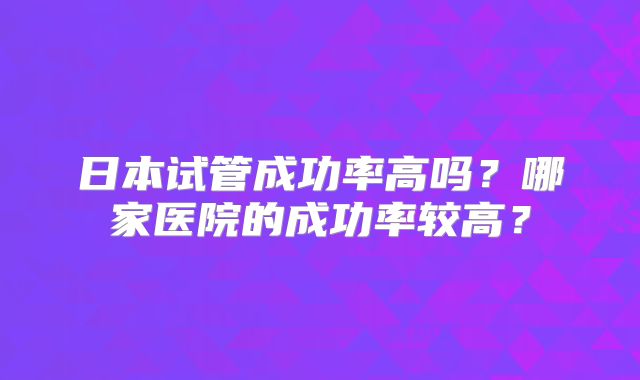 日本试管成功率高吗？哪家医院的成功率较高？