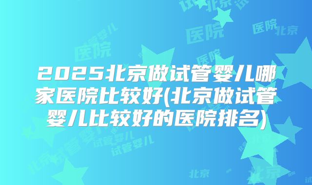 2025北京做试管婴儿哪家医院比较好(北京做试管婴儿比较好的医院排名)