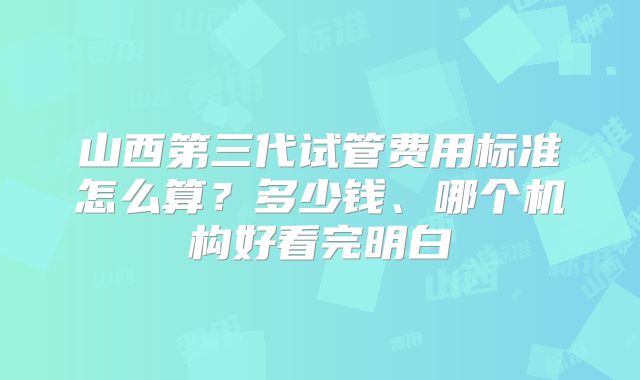 山西第三代试管费用标准怎么算？多少钱、哪个机构好看完明白