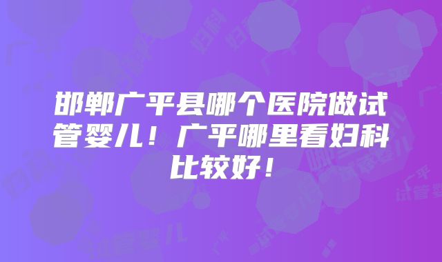 邯郸广平县哪个医院做试管婴儿！广平哪里看妇科比较好！