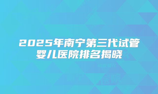 2025年南宁第三代试管婴儿医院排名揭晓