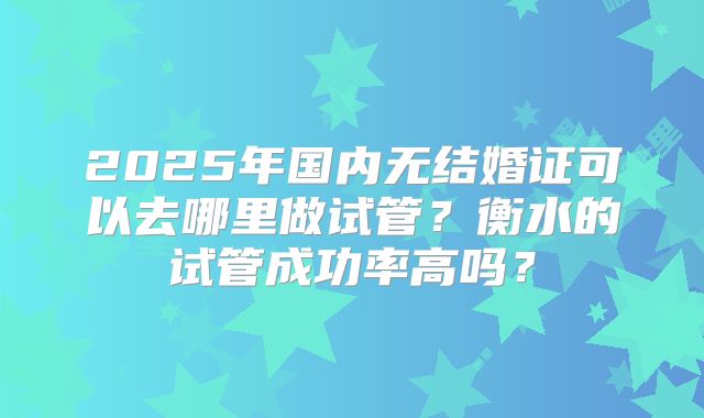 2025年国内无结婚证可以去哪里做试管？衡水的试管成功率高吗？