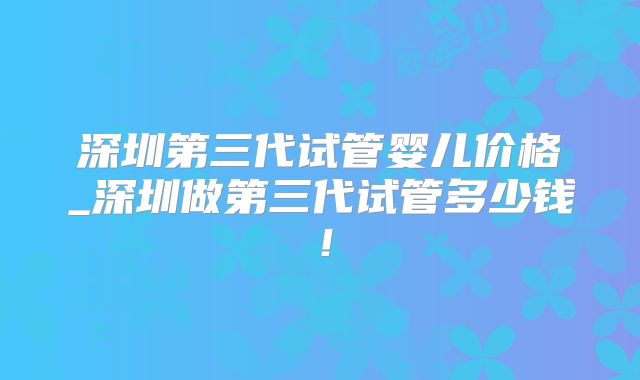 深圳第三代试管婴儿价格_深圳做第三代试管多少钱！