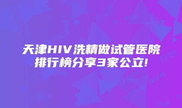 天津HIV洗精做试管医院排行榜分享3家公立!