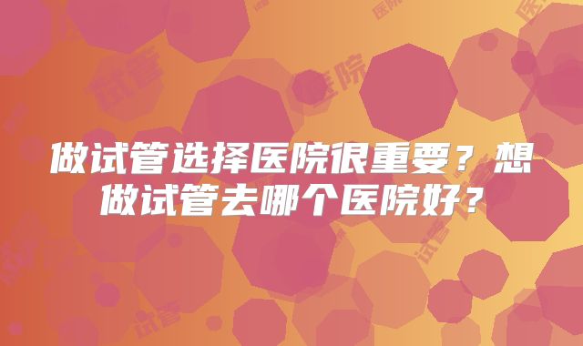 做试管选择医院很重要？想做试管去哪个医院好？