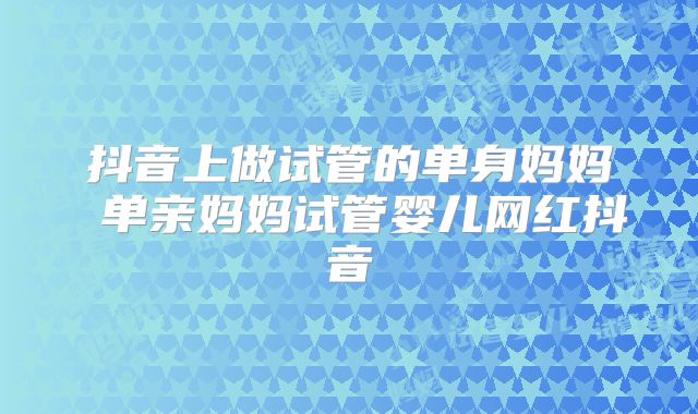 抖音上做试管的单身妈妈 单亲妈妈试管婴儿网红抖音