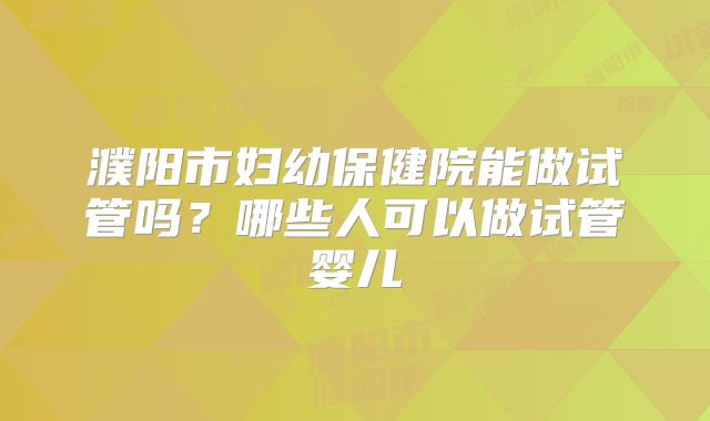 濮阳市妇幼保健院能做试管吗?哪些人可以做试管婴儿