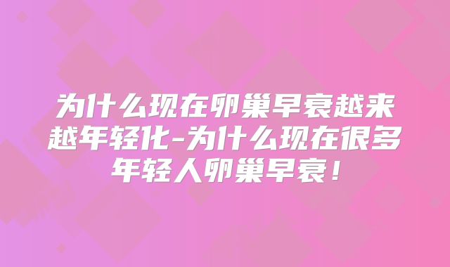为什么现在卵巢早衰越来越年轻化-为什么现在很多年轻人卵巢早衰!