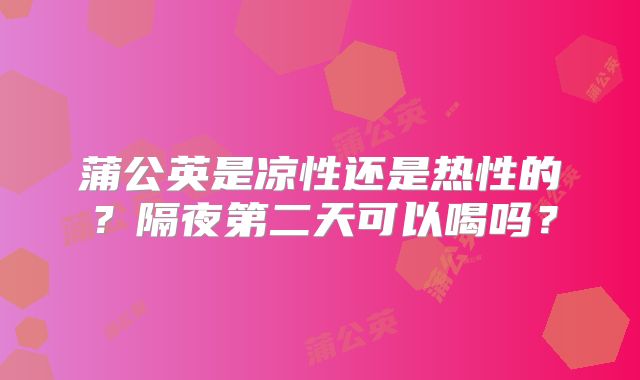 蒲公英是凉性还是热性的？隔夜第二天可以喝吗？