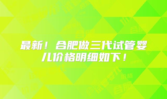最新！合肥做三代试管婴儿价格明细如下！