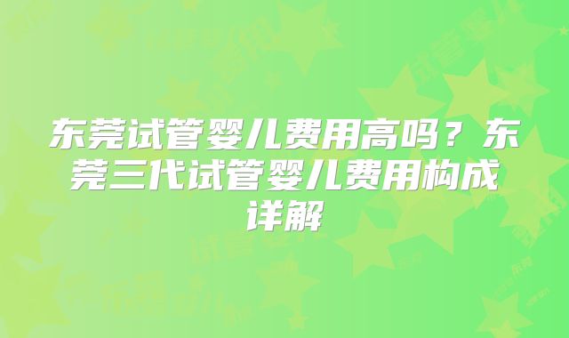 东莞试管婴儿费用高吗？东莞三代试管婴儿费用构成详解