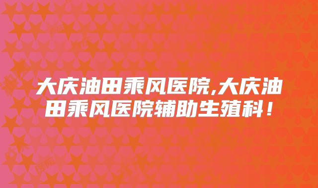 大庆油田乘风医院,大庆油田乘风医院辅助生殖科！