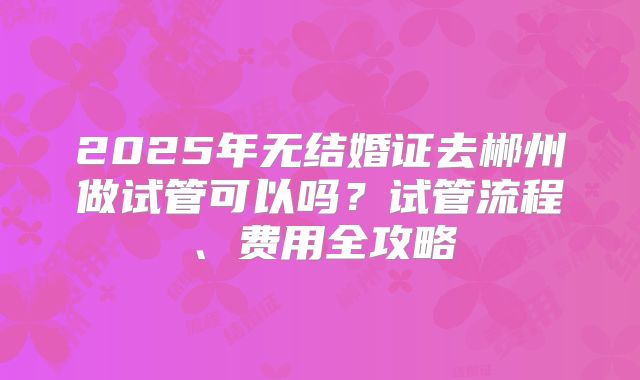 2025年无结婚证去郴州做试管可以吗？试管流程、费用全攻略