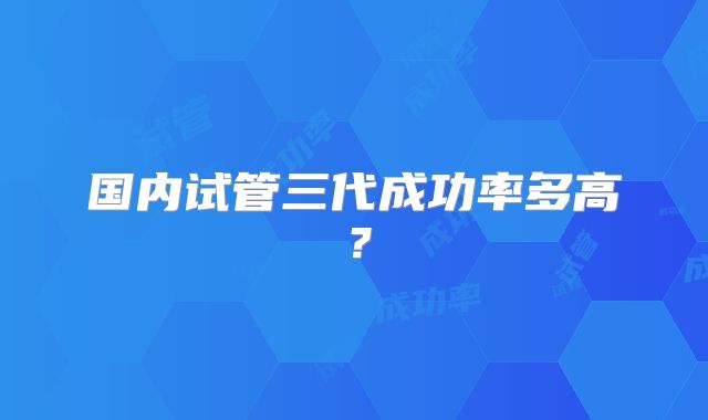 国内试管三代成功率多高？