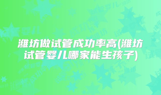 潍坊做试管成功率高(潍坊试管婴儿哪家能生孩子)
