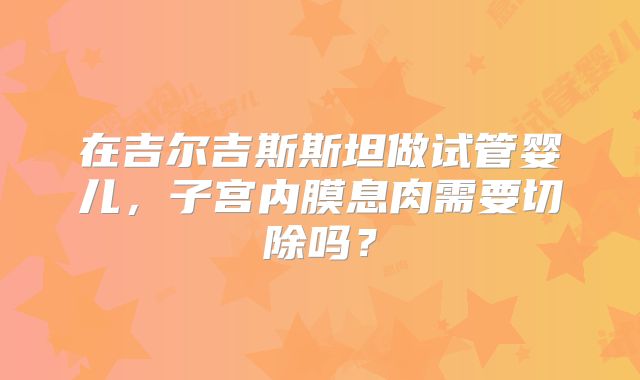 在吉尔吉斯斯坦做试管婴儿，子宫内膜息肉需要切除吗？