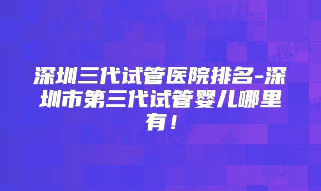 深圳三代试管医院排名-深圳市第三代试管婴儿哪里有！