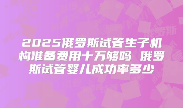 2025俄罗斯试管生子机构准备费用十万够吗 俄罗斯试管婴儿成功率多少