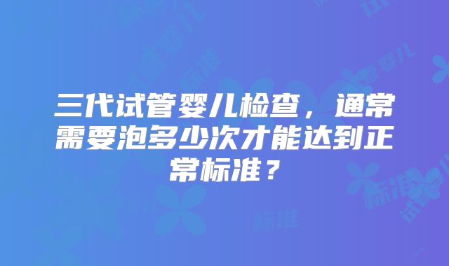 三代试管婴儿检查，通常需要泡多少次才能达到正常标准？