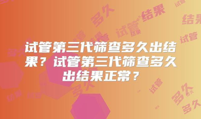 试管第三代筛查多久出结果？试管第三代筛查多久出结果正常？