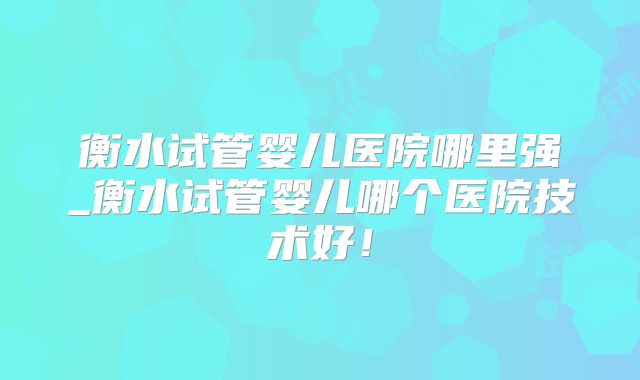 衡水试管婴儿医院哪里强_衡水试管婴儿哪个医院技术好！