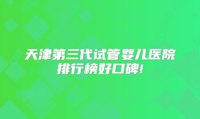 天津第三代试管婴儿医院排行榜好口碑!
