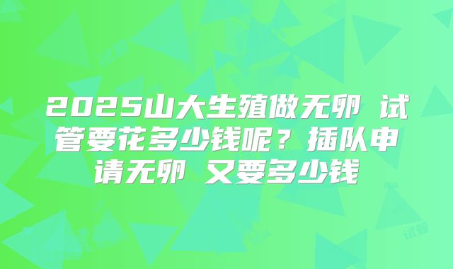 2025山大生殖做无卵�试管要花多少钱呢?插队申请无卵�又要多少钱