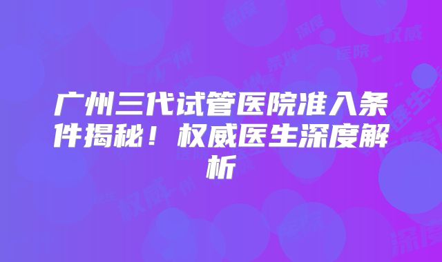 广州三代试管医院准入条件揭秘!权威医生深度解析