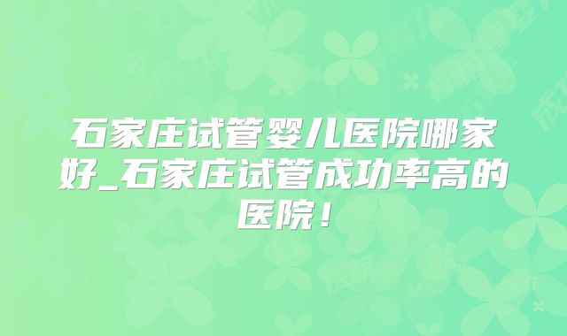 石家庄试管婴儿医院哪家好_石家庄试管成功率高的医院！
