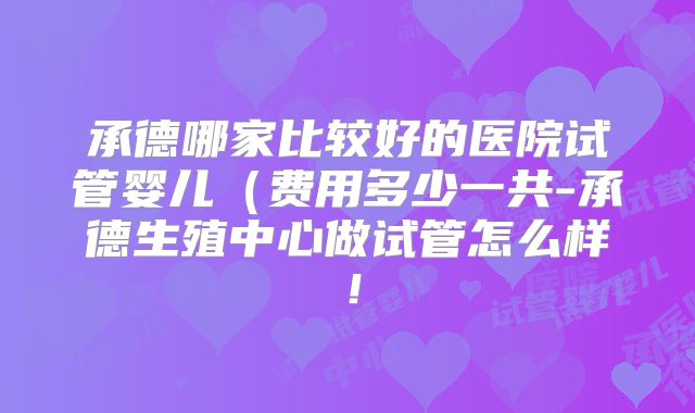 承德哪家比较好的医院试管婴儿（费用多少一共-承德生殖中心做试管怎么样！
