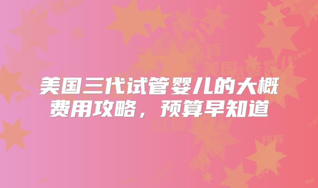 美国三代试管婴儿的大概费用攻略,预算早知道