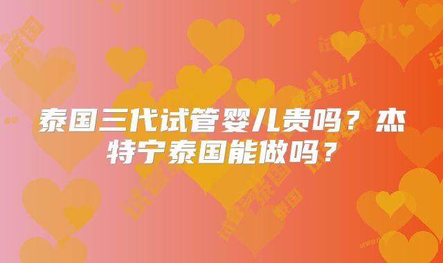 泰国三代试管婴儿贵吗？杰特宁泰国能做吗？