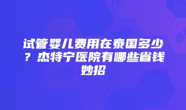 试管婴儿费用在泰国多少？杰特宁医院有哪些省钱妙招