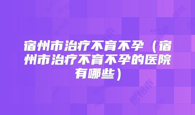 宿州市治疗不育不孕（宿州市治疗不育不孕的医院有哪些）