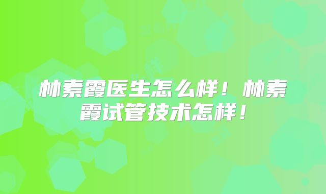 林素霞医生怎么样！林素霞试管技术怎样！