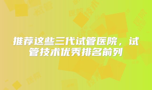 推荐这些三代试管医院，试管技术优秀排名前列
