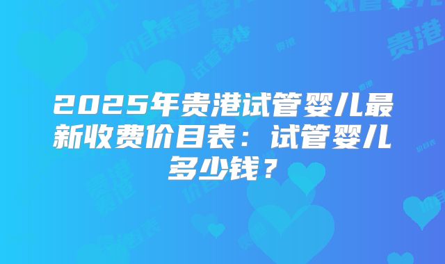 2025年贵港试管婴儿最新收费价目表:试管婴儿多少钱?